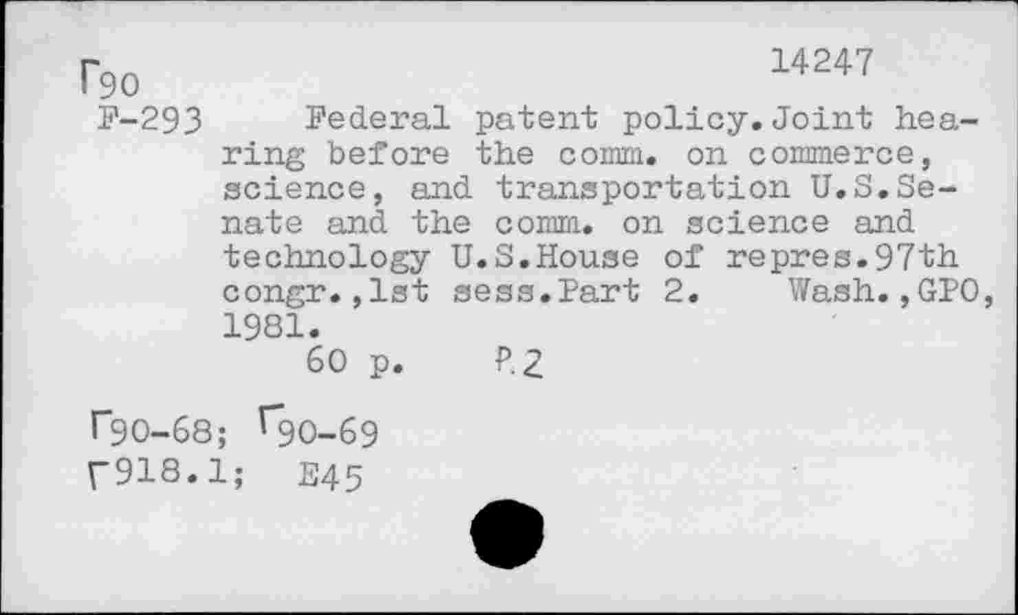 ﻿14247
P90
F-293 Federal patent policy.Joint hearing before the comm, on commerce, science, and transportation U.S.Senate and the comm, on science and technology U.S.House of repres.97th congr.,1st sess.Part 2. Wash.,GPO 1981.
60 p. P.2
T90-68; ^90-69
{"918.1;	E45